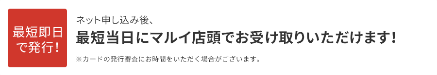 最短即日で発行!ネット申し込み後、最短当日にマルイ店頭でお受け取りいただけます!※カードの発行審査にお時間をいただく場合がございます。